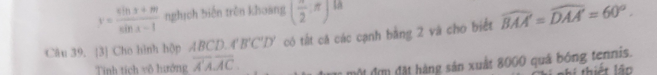 y= (sin x+m)/sin x-1  nghịch biến trên khoàng ( π /2 ,π ) a 
Câu 39. [3] Cho hình hộp ABCD.4'B'C'D' có tất cá các cạnh bằng 2 và cho biết widehat BAA'=widehat DAA'=60°. 
Tính tích vô hướng overline A'Aoverline AC. 
một đơm đặt hàng sản xuất 8000 quả bóng tennis.