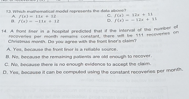 Which mathematical model represents the data above?
A. f(x)=11x+12
C. f(x)=12x+11
B. f(x)=-11x+12
D. f(x)=-12x+11
14. A front liner in a hospital predicted that if the interval of the number of
recoveries per month remains constant, there will be 111 recoveries on
Christmas month. Do you agree with the front liner's claim?
A. Yes, because the front liner is a reliable source.
B. No, because the remaining patients are old enough to recover.
C. No, because there is no enough evidence to accept the claim.
D. Yes, because it can be computed using the constant recoveries per month.