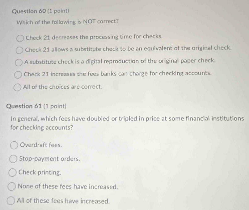 Which of the following is NOT correct?
Check 21 decreases the processing time for checks.
Check 21 allows a substitute check to be an equivalent of the original check.
A substitute check is a digital reproduction of the original paper check.
Check 21 increases the fees banks can charge for checking accounts.
All of the choices are correct.
Question 61 (1 point)
In general, which fees have doubled or tripled in price at some financial institutions
for checking accounts?
Overdraft fees.
Stop-payment orders.
Check printing.
None of these fees have increased.
All of these fees have increased.