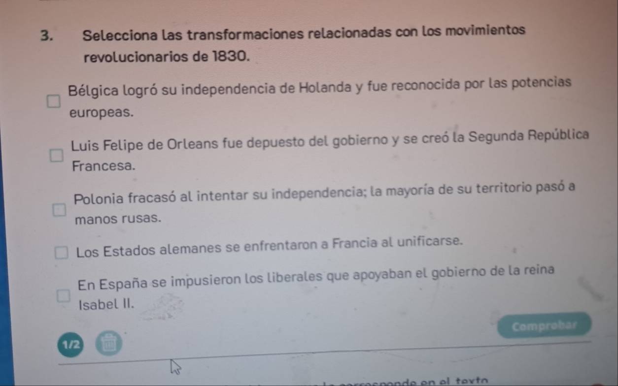 Selecciona las transformaciones relacionadas con los movimientos
revolucionarios de 1830.
Bélgica logró su independencia de Holanda y fue reconocida por las potencias
europeas.
Luis Felipe de Orleans fue depuesto del gobierno y se creó la Segunda República
Francesa.
Polonia fracasó al intentar su independencia; la mayoría de su territorio pasó a
manos rusas.
Los Estados alemanes se enfrentaron a Francia al unificarse.
En España se impusieron los liberales que apoyaban el gobierno de la reina
Isabel II.
Comprobar
1/2