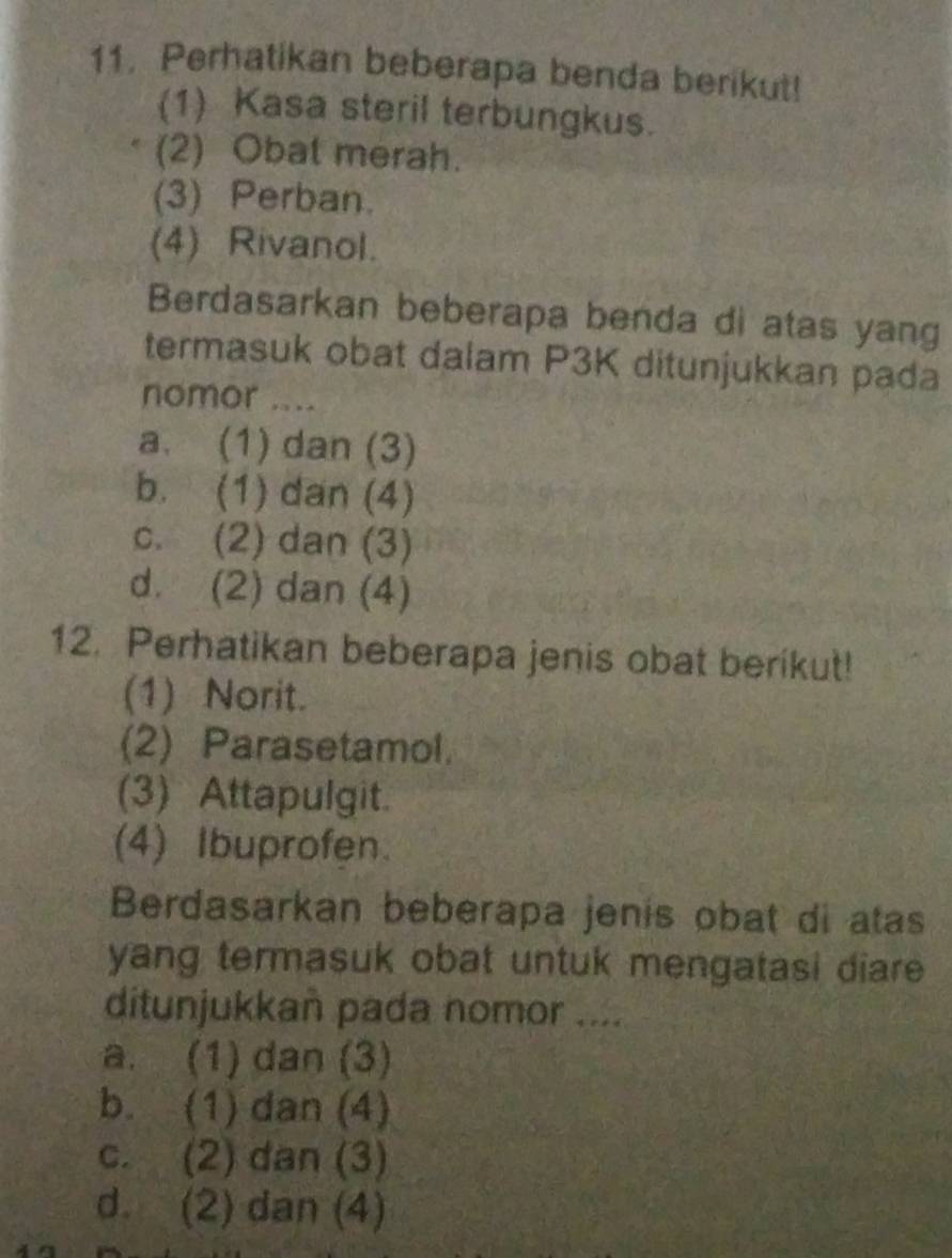 Perhatikan beberapa benda berikut!
(1) Kasa steril terbungkus.
(2) Obat merah.
(3) Perban.
(4) Rivanol.
Berdasarkan beberapa benda di atas yang
termasuk obat dalam P3K ditunjukkan pada
nomor ....
a. (1) dan (3)
b. (1) dan (4)
c. (2) dan (3)
d. (2) dan (4)
12. Perhatikan beberapa jenis obat berikut!
(1) Norit.
(2) Parasetamol.
(3) Attapulgit.
(4) Ibuprofen.
Berdasarkan beberapa jenis obat di atas
yang termasuk obat untuk mengatasi diare 
ditunjukkan pada nomor ....
a. (1) dan (3)
b. (1) dan (4)
c. (2) dan (3)
d. (2) dan (4)