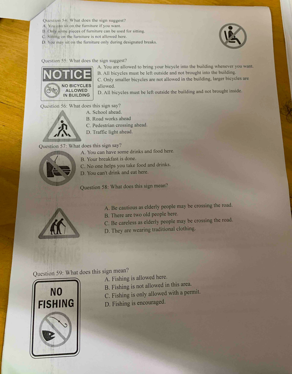 What does the sign suggest?
A. You can sit on the furniture if you want.
B. Only some pieces of furniture can be used for sitting.
C. Sitting on the furniture is not allowed here.
D. You may sit on the furniture only during designated breaks.
Question 55: What does the sign suggest?
A. You are allowed to bring your bicycle into the building whenever you want.
B. All bicycles must be left outside and not brought into the building.
NOTICE C. Only smaller bicycles are not allowed in the building, larger bicycles are
NO BICYCLES allowed.
of ALLOWED D. All bicycles must be left outside the building and not brought inside.
IN BUILDING
Question 56: What does this sign say?
A. School ahead.
B. Road works ahead
C. Pedestrian crossing ahead.
D. Traffic light ahead.
Question 57: What does this sign say?
A. You can have some drinks and food here.
B. Your breakfast is done.
C. No one helps you take food and drinks.
D. You can't drink and eat here.
Question 58: What does this sign mean?
A. Be cautious as elderly people may be crossing the road.
B. There are two old people here.
C. Be careless as elderly people may be crossing the road.
D. They are wearing traditional clothing.
Question 59: What does this sign mean?
A. Fishing is allowed here.
B. Fishing is not allowed in this area.
NO
C. Fishing is only allowed with a permit.
FISHING D. Fishing is encouraged.