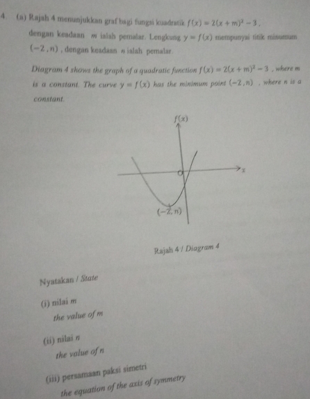 Rajah 4 menunjukkan graf bagi fungsi kuadratik f(x)=2(x+m)^2-3.
dengan keadaan m ialah pemalar. Lengkung y=f(x) mempunyai titik minumum
(-2,n) , dengan keadaan η ialah pemalar.
Diagram 4 shows the graph of a quadratic function f(x)=2(x+m)^2-3 , where m
is a constant. The curve y=f(x) has the minimum point (-2,n) , where n is a
constant.
Rajah 4 / Diagram 4
Nyatakan / State
(i) nilai m
the value of m
(ii) nilai n
the value of n
(iii) persamaan paksi simetri
the equation of the axis of symmetry