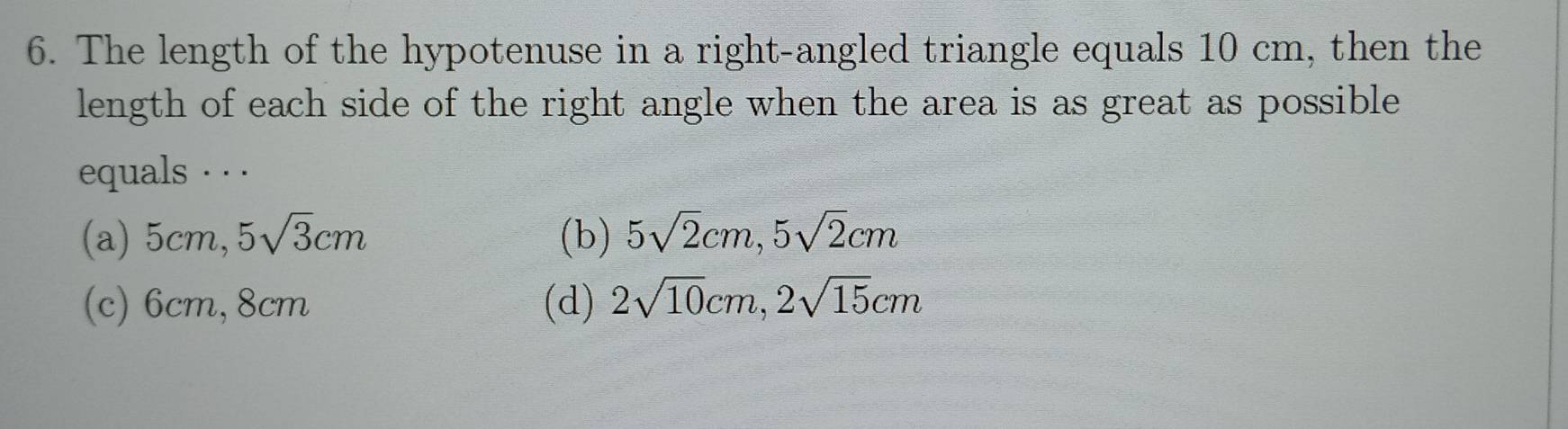 The length of the hypotenuse in a right-angled triangle equals 10 cm, then the
length of each side of the right angle when the area is as great as possible 
equals · · ·
(a) 5cm, 5sqrt(3)cm (b) 5sqrt(2)cm, 5sqrt(2)cm
(c) 6cm, 8cm (d) 2sqrt(10)cm, 2sqrt(15)cm