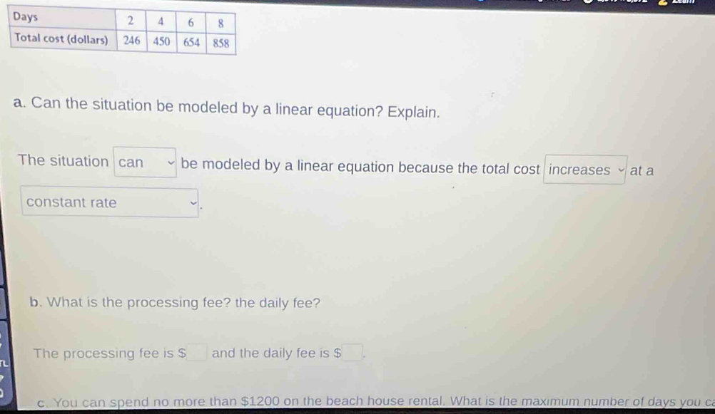 Can the situation be modeled by a linear equation? Explain. 
The situation can be modeled by a linear equation because the total cost increases at a 
constant rate 
b. What is the processing fee? the daily fee? 
The processing fee is $□ and the daily fee is $ □. 
c. You can spend no more than $1200 on the beach house rental. What is the maximum number of days you c