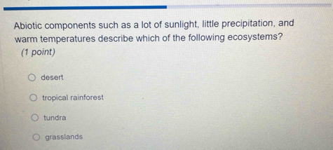 Abiotic components such as a lot of sunlight, little precipitation, and
warm temperatures describe which of the following ecosystems?
(1 point)
desert
tropical rainforest
tundra
grasslands