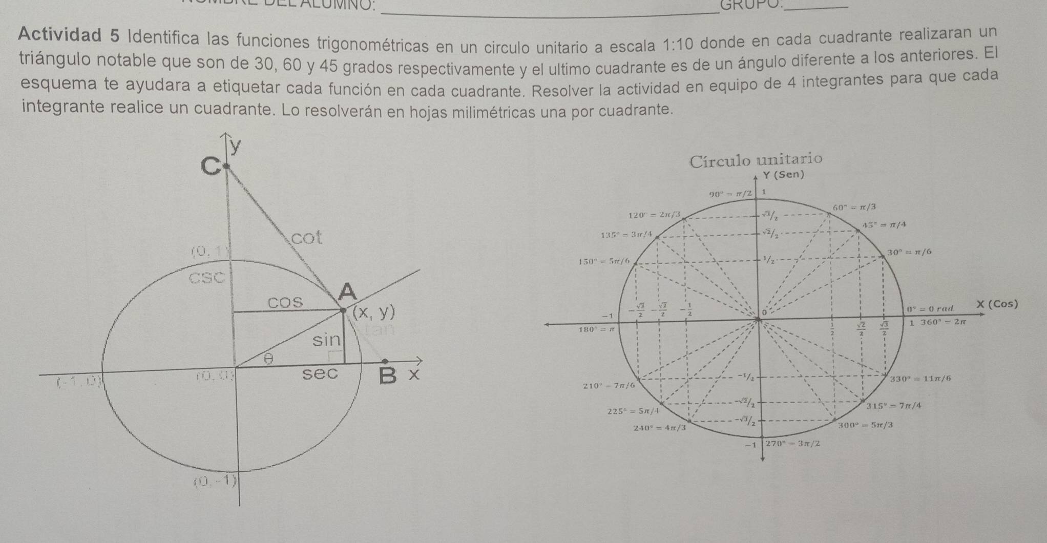 EL ALUMNO. _GRUPO_
Actividad 5 Identifica las funciones trigonométricas en un circulo unitario a escala 1:10 donde en cada cuadrante realizaran un
triángulo notable que son de 30, 60 y 45 grados respectivamente y el ultimo cuadrante es de un ángulo diferente a los anteriores. El
esquema te ayudara a etiquetar cada función en cada cuadrante. Resolver la actividad en equipo de 4 integrantes para que cada
integrante realice un cuadrante. Lo resolverán en hojas milimétricas una por cuadrante.