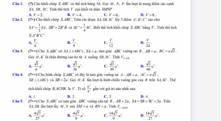 (7) Cho khối chóp S.ABC có thể tích bằng 16. Gọi M, N, P lần lượt là trung điểm các cạnh
SA, SB, SC. Tinh thể tích V của khối tứ diện SMNP
A. V=2.. B. V=4.. C. V=6.. D. V=8..
Câu 2. (7+) Cho khối chóp S.ABC . Trên các đoạn SA, SB, SC lấy 3 điểm A',B',C' sao cho
SA'= 1/2 SA,SB'=2B'B và SC'= 1/4 SC. Biết thể tích khối chóp S.ABC bằng V . Tính thể tích
S. A'B'C'
A.  V/6 .  V/9 .  V/12 .  V/24 .
B.
C.
D.
Câu 3. (7++) Cho S.ABC có SA⊥ (ABC).SA=a , tam giác ABC vuông tại B , AB=a,BC=asqrt(3).
Gọi H, K là chân đường cao kê từ A xuống SB, SC . Tinh V_S.AliK
A.  sqrt(3)/6 a^3. B.  sqrt(3)/36 a^3. C.  sqrt(3)/30 a^3. D.  sqrt(3)/60 a^3.
Câu 4. (7++) Cho hình chóp S.ABC có đáy là tam giác vuông tại A , AB=a,AC=asqrt(3),
SB⊥ (ABC) và SB=2a. Gọi H, K lần lượt là hình chiếu vuông góc của B trên SA,SC . Thể
tích khối chóp B.ACHK là V . Tỉ số  a^3/V  gần với giá trị nào nhất sau:
A. 1. B. 2 . C. 3. D. 4 .
Câu 5. (7+t) Cho S.ABC có tam giác ABC vuông cân tại B,AB=2a,SA=SB=SC=3a. Trên
SA,SB lần lượt lấy M, N mà SM=a và BN=a. Tính V_CABMN
A.  4sqrt(7)/27 a^3. B.  4sqrt(7)/9 a^3. C.  14sqrt(7)/9 a^3. D.  14sqrt(7)/27 a^3.