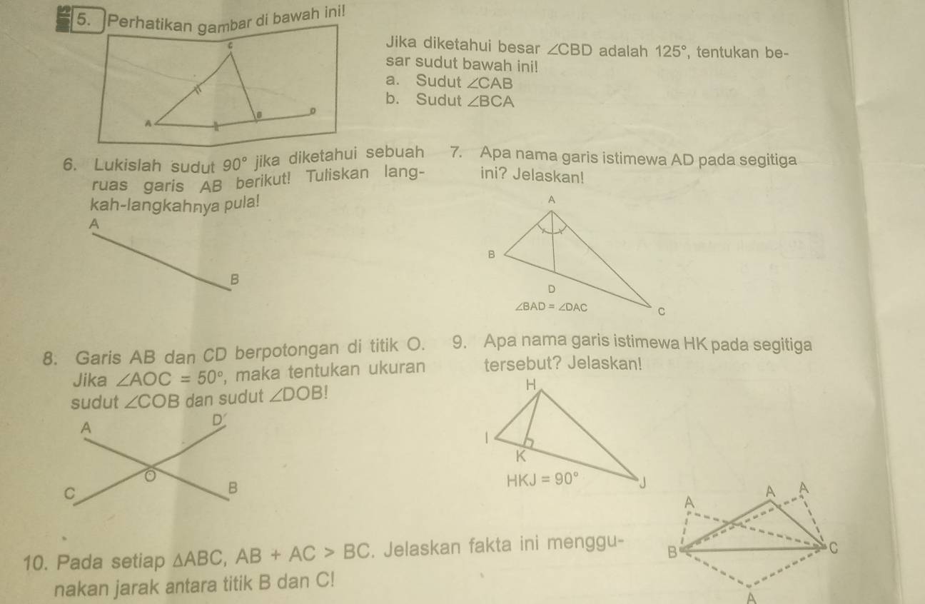 Perhatikan gambar di bawah ini!
Jika diketahui besar ∠ CBD adalah 125° , tentukan be-
sar sudut bawah ini!
a. Sudut ∠ CAB
b. Sudut ∠ BCA
0
A
6. Lukislah sudut 90° jika diketahui sebuah 7. Apa nama garis istimewa AD pada segitiga
ruas garis AB berikut! Tuliskan lang- ini? Jelaskan!
kah-langkahnya pula!
A
B
8. Garis AB dan CD berpotongan di titik O. 9. Apa nama garis istimewa HK pada segitiga
Jika ∠ AOC=50° , maka tentukan ukuran tersebut? Jelaskan!
sudut ∠ COB dan sudut ∠ DOB!
10. Pada setiap △ ABC,AB+AC>BC. Jelaskan fakta ini menggu- 
nakan jarak antara titik B dan C!