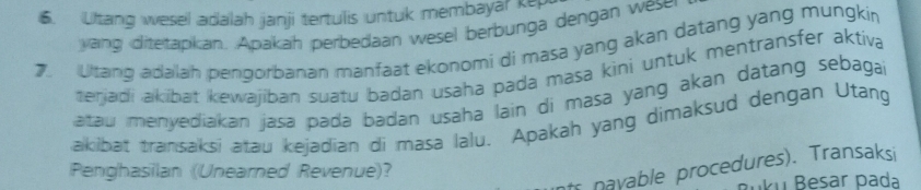 Ultang wesel adalah janji tertulis untuk membayar kep 
yang ditetapkan. Apakah perbedaan wesel berbunga dengan wese 
7. Litang adalah pengorbanan manfaat ekonomi di masa yang akan datang yang mungkin 
terjadi akibat kewajiban suatu badan usaha pada masa kini untuk mentransfer aktiva 
atau menyediakan jasa pada badan usaha lain di masa yang akan datang sebagai 
akibat transaksi atau kejadian di masa lalu. Apakah yang dimaksud dengan Utang 
ts nayable procedures). Transaksi 
Penghasilan (Unearned Revenue)? 
uku Besar pada