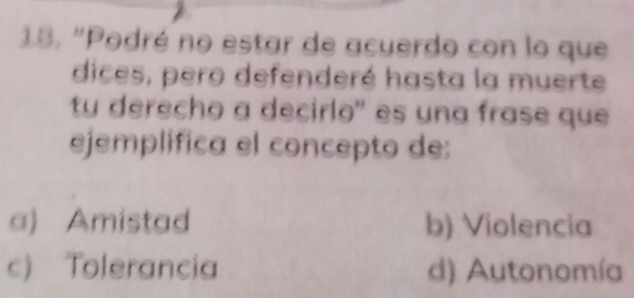 "Podré no estar de acuerdo con lo que
dices, pero defenderé hasta la muerte
tu derecho a decirlo' es una frase que
ejemplifica el concepto de:
a) Amistad b) Violencia
c) Tolerancia d) Autonomía