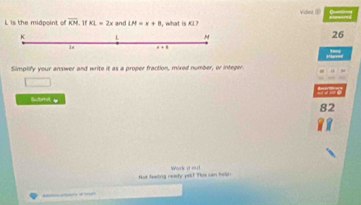 Video ② C
L is the midpoint of overline KM. 1f KL=2x and LM=x+8 , what is KL?
K
L
M
26
28
x+8
T 
Murrest 
Simplify your answer and write it as a proper fraction, mixed number, or integer. 
tom s 
Submit 
82 
Work st ou! 
Not feeling ready yet? This can help: 
Aai tconca 18 (oreje)