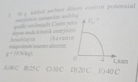 3 50 q. kūtloli sorbost dūşon cismin potensial
enerjisinin zamandan asthlıq
grafii verilmişdir. Cisim y
dayon anda kinetik enerjis
hesablayın (havan
măquviməti nəzərə ahınmır,
g=10Nkg).
A) 80 C B) 25 C C) 10 C D) 20C E) 40C