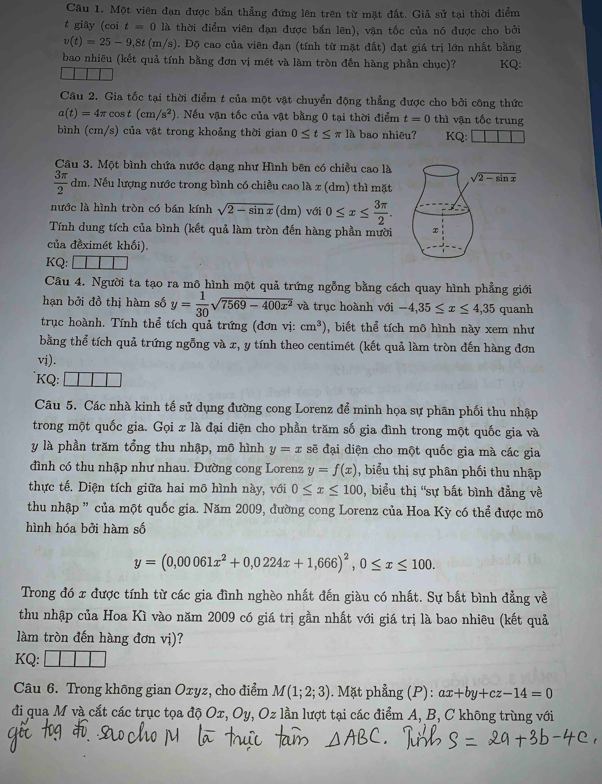 Một viên đạn được bắn thẳng đứng lên trên từ mặt đất. Giả sử tại thời điểm
t giây (coi t=0 là thời điểm viên đạn được bắn lên), vận tốc của nó được cho bởi
v(t)=25-9,8t(m/s). Độ cao của viên đạn (tính từ mặt đất) đạt giá trị lớn nhất bằng
bao nhiêu (kết quả tính bằng đơn vị mét và làm tròn đến hàng phần chục)? KQ:
Câu 2. Gia tốc tại thời điểm t của một vật chuyển động thẳng được cho bởi công thức
a(t)=4π cos t(cm/s^2). Nếu vận tốc của vật bằng 0 tại thời điểm t=0 thì vận tốc trung
bình (cm/s) của vật trong khoảng thời gian 0≤ t≤ π là bao nhiêu? KQ:
Câu 3. Một bình chứa nước dạng như Hình bên có chiều cao là
sqrt(2-sin x)
 3π /2 dm h. Nếu lượng nước trong bình có chiều cao là x (dm) thì mặt
nước là hình tròn có bán kính sqrt(2-sin x) (dm) với 0≤ x≤  3π /2 .
Tính dung tích của bình (kết quả làm tròn đến hàng phần mười x
của đềximét khối).
KQ: 1
Câu 4. Người ta tạo ra mô hình một quả trứng ngỗng bằng cách quay hình phẳng giới
hạn bởi đồ thị hàm số y= 1/30 sqrt(7569-400x^2) và trục hoành với -4,35≤ x≤ 4,35 quanh
trục hoành. Tính thể tích quả trứng (đơn vị: cm^3) , biết thể tích mô hình này xem như
bằng thể tích quả trứng ngỗng và x, y tính theo centimét (kết quả làm tròn đến hàng đơn
vị).
KQ: □ □ □
Câu 5. Các nhà kinh tế sử dụng đường cong Lorenz để minh họa sự phân phối thu nhập
trong một quốc gia. Gọi x là đại diện cho phần trăm số gia đình trong một quốc gia và
y là phần trăm tổng thu nhập, mô hình y=x sẽ đại diện cho một quốc gia mà các gia
đình có thu nhập như nhau. Đường cong Lorenz y=f(x) , biểu thị sự phân phối thu nhập
thực tế. Diện tích giữa hai mô hình này, với 0≤ x≤ 100 , biểu thị 'sự bất bình đẳng về
thu nhập ” của một quốc gia. Năm 2009, đường cong Lorenz của Hoa Kỳ có thể được mô
hình hóa bởi hàm số
y=(0,00061x^2+0,0224x+1,666)^2,0≤ x≤ 100.
Trong đó x được tính từ các gia đình nghèo nhất đến giàu có nhất. Sự bất bình đẳng về
thu nhập của Hoa Kì vào năm 2009 có giá trị gần nhất với giá trị là bao nhiêu (kết quả
làm tròn đến hàng đơn vị)?
KQ:
Câu 6. Trong không gian Oxyz, cho điểm M(1;2;3). Mặt phẳng (P): ax+by+cz-14=0
đi qua M và cắt các trục tọa độ Ox, Oy, Oz lần lượt tại các điểm A, B, C không trùng với