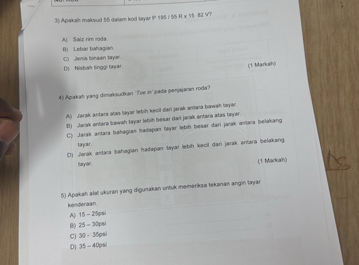 Apakah maksud 55 dalam kod tayar P 195 / 55 R x 15 82 V?
A) Saiz rim roda.
B) Lebar bahagian.
C) Jenis binaan tayar.
D) Nisbah tinggi tayar.
(1 Markah)
4) Apakah yang dimaksudkan ‘Toe in’ pada penjajaran roda?
A) Jarak antara atas tayar lebih kecil dari jarak antara bawah tayar.
B) Jarak antara bawah tayar lebih besar dari jarak antara atas tayar.
C) Jarak antara bahagian hadapan tayar lebih besar dari jarak antara belakang
tayar.
D) Jarak antara bahagian hadapan tayar lebih kecil dari jarak antara belakang
tayar.
(1 Markah)
5) Apakah alat ukuran yang digunakan untuk memeriksa tekanan angin tayar
kenderaan.
A) 15 - 25psi
B) 25 - 30psi
C) 30 - 35psi
D) 35 - 40psi