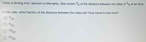 Tricia is driving from Jackson to Memphis. She travels ³/ of the distance between the cities in % of an hour.
At this rate, what fraction of the distance between the cities will Tricia travel in one hour?
5/15
91zo
4/63
2ª1z