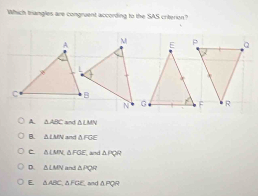 Which triangles are congruent according to the SAS criterion?
M E
a
N G
A. △ ABC and △ LMN
B. △ LMN and △ FGE
C △ LMN, △ FGE and △ PQR
D. △ LMN and △ PQR
E △ ABC, △ FGE, and △ PQR