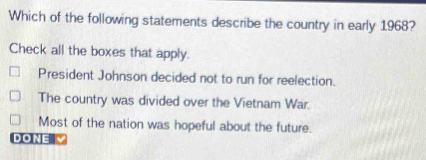 Which of the following statements describe the country in early 1968?
Check all the boxes that apply.
President Johnson decided not to run for reelection.
The country was divided over the Vietnam War.
Most of the nation was hopeful about the future.
DONE