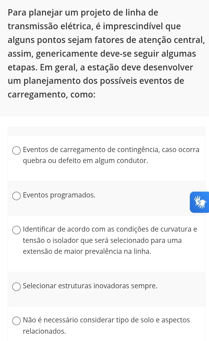 Para planejar um projeto de linha de
transmissão elétrica, é imprescindível que
alguns pontos sejam fatores de atenção central,
assim, genericamente deve-se seguir algumas
etapas. Em geral, a estação deve desenvolver
um planejamento dos possíveis eventos de
carregamento, como:
Eventos de carregamento de contingência, caso ocorra
quebra ou defeito em algum condutor.
Eventos programados.
Identificar de acordo com as condições de curvatura e
tensão o isolador que será selecionado para uma
extensão de maior prevalência na linha.
Selecionar estruturas inovadoras sempre.
Não é necessário considerar tipo de solo e aspectos
relacionados.