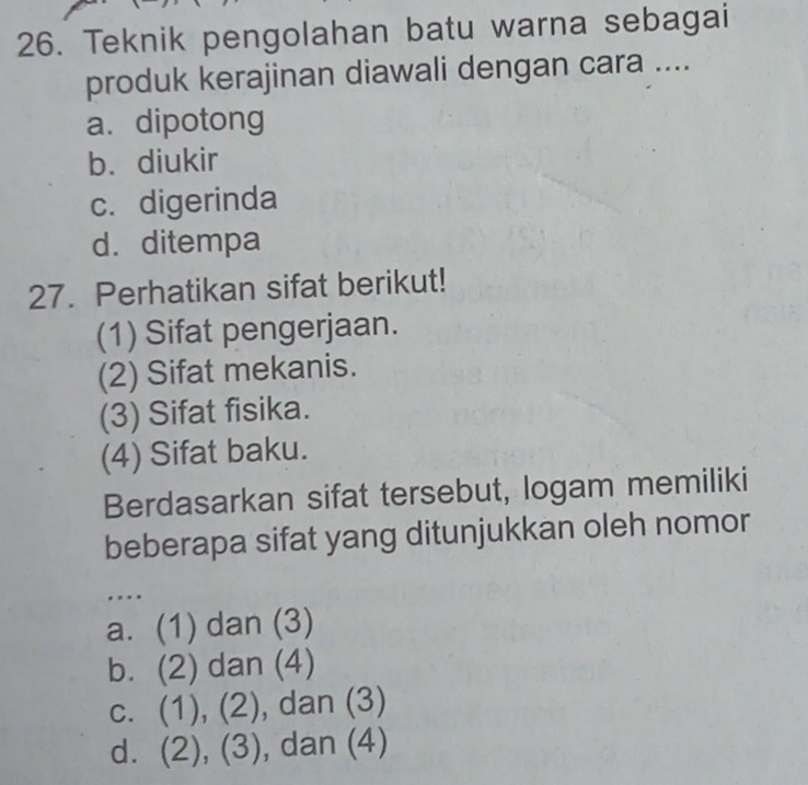 Teknik pengolahan batu warna sebagai
produk kerajinan diawali dengan cara ....
a. dipotong
b. diukir
c. digerinda
d. ditempa
27. Perhatikan sifat berikut!
(1) Sifat pengerjaan.
(2) Sifat mekanis.
(3) Sifat fisika.
(4) Sifat baku.
Berdasarkan sifat tersebut, logam memiliki
beberapa sifat yang ditunjukkan oleh nomor
. . . .
a. (1) dan (3)
b. (2) dan (4)
c. (1), (2), dan (3)
d. (2), (3), dan (4)