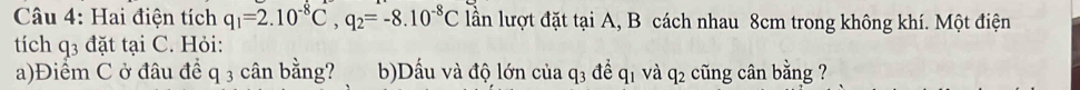 Hai điện tích q_1=2.10^(-8)C, q_2=-8.10^(-8)C lần lượt đặt tại A, B cách nhau 8cm trong không khí. Một điện 
tích q_3 đặt tại C. Hỏi: 
a)Điểm C ở đâu để q 3 cân bằng? b)Dấu và độ lớn của q_3 a để q1 và q2 cũng cân bằng ?