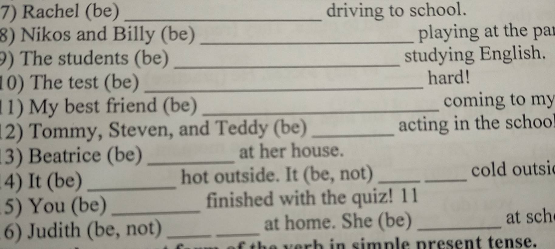 Rachel (be) _driving to school. 
8) Nikos and Billy (be)_ 
playing at the par 
9) The students (be)_ 
studying English. 
10) The test (be)_ 
hard! 
1 1) My best friend (be) _coming to my 
12) Tommy, Steven, and Teddy (be) _acting in the schoo 
3) Beatrice (be)_ 
at her house. 
4) It (be) _hot outside. It (be, not)_ 
_ 
cold outsi 
5) You (be)_ 
finished with the quiz! 11 
6) Judith (be, not)_ 
_at home. She (be) _at sch 
of th e verb in simple present tense.