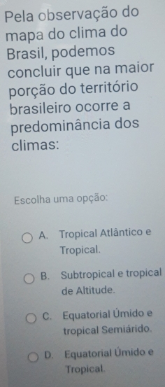 Pela observação do
mapa do clima do
Brasil, podemos
concluir que na maior
porção do território
brasileiro ocorre a
predominância dos
climas:
Escolha uma opção:
A. Tropical Atlântico e
Tropical.
B. Subtropical e tropical
de Altitude.
C. Equatorial Úmido e
tropical Semiárido.
D. Equatorial Úmido e
Tropical.