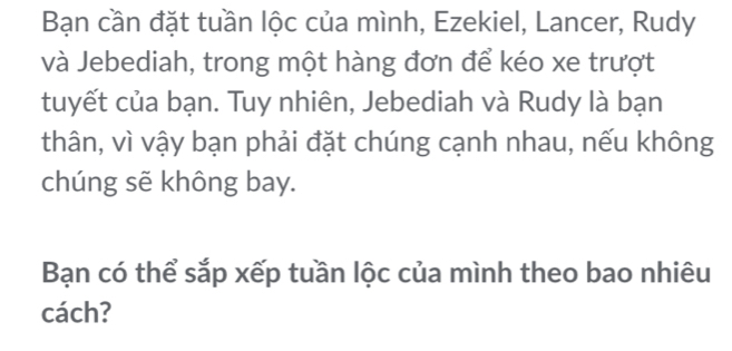 Bạn cần đặt tuần lộc của mình, Ezekiel, Lancer, Rudy 
và Jebediah, trong một hàng đơn để kéo xe trượt 
tuyết của bạn. Tuy nhiên, Jebediah và Rudy là bạn 
thân, vì vậy bạn phải đặt chúng cạnh nhau, nếu không 
chúng sẽ không bay. 
Bạn có thể sắp xếp tuần lộc của mình theo bao nhiêu 
cách?