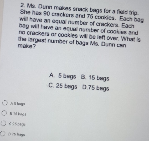 Ms. Dunn makes snack bags for a field trip.
She has 90 crackers and 75 cookies. Each bag
will have an equal number of crackers. Each
bag will have an equal number of cookies and
no crackers or cookies will be left over. What is
the largest number of bags Ms. Dunn can
make?
A. 5 bags B. 15 bags
C. 25 bags D. 75 bags
A 5 bags
B 15 bags
C 25 bags
D 75 bags