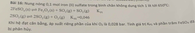 Nung nóng 0,1 mol iron (II) sulfate trong bình chân không dung tích 1 lít tới 650°C :
2FeSO_4(s)leftharpoons Fe_2O_3(s)+SO_3(g)+SO_2(g)K_p1
2SO_3(g)leftharpoons 2SO_2(g)+O_2(g)K_p2=0,046
Khi hệ đạt cân bằng, áp suất riêng phần của khí O_2 là 0,028 bar. Tính giá trị K_P1 và phần trăm FeSO₄ đã 
bị phân hủy.