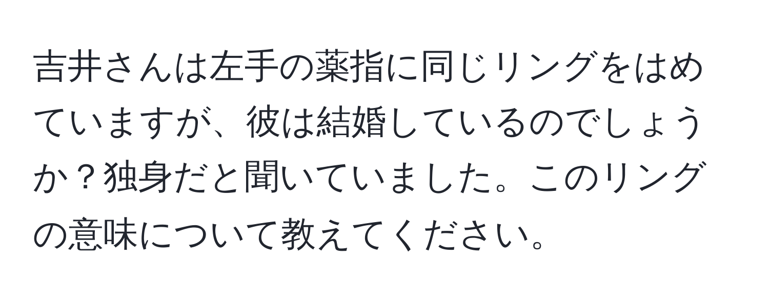 吉井さんは左手の薬指に同じリングをはめていますが、彼は結婚しているのでしょうか？独身だと聞いていました。このリングの意味について教えてください。