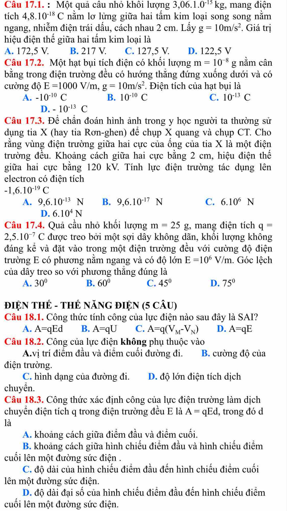 Một quả câu nhỏ khôi lượng 3,06.1.0^(-15)kg , mang điện
tích 4,8.10^(-18)C nằm lơ lửng giữa hai tấm kim loại song song nằm
ngang, nhiễm điện trái dấu, cách nhau 2 cm. Lấy g=10m/s^2. Giá trị
hiệu điện thế giữa hai tấm kim loại là
A. 172,5 V. B. 217 V. C. 127,5 V. D. 122,5 V
Câu 17.2. Một hạt bụi tích điện có khối lượng m=10^(-8)g; nằm cân
bằng trong điện trường đều có hướng thắng đứng xuống dưới và có
cường độ E=1000V/m,g=10m/s^2. Điện tích của hạt bụi là
A. -10^(-10)C B. 10^(-10)C C. 10^(-13)C
D. -10^(-13)C
Câu 17.3. Để chần đoán hình ảnh trong y học người ta thường sử
dụng tia X (hay tia Rơn-ghen) để chụp X quang và chụp CT. Cho
rằng vùng điện trường giữa hai cực của ống của tia X là một điện
trường đều. Khoảng cách giữa hai cực bằng 2 cm, hiệu điện thế
giữa hai cực bằng 120 kV. Tính lực điện trường tác dụng lên
electron có điện tích
-1,6.10^(-19)C
A. 9,6.10^(-13)N B. 9,6.10^(-17)N C. 6.10^6N
D. 6.10^4N
Câu 17.4. Quả cầu nhỏ khối lượng m=25g , mang điện tích q=
2,5.10^(-7)C được treo bởi một sợi dây không dãn, khối lượng không
đáng kể và đặt vào trong một điện trường đều với cường độ điện
trường E có phương nằm ngang và có độ lớn E=10^6V/m. Góc lệch
của dây treo so với phương thẳng đúng là
A. 30° B. 60° C. 45° D. 75°
ĐIỆN THẾ - THẾ NăNG ĐIỆN (5 CÂU)
Câu 18.1. Công thức tính công của lực điện nào sau đây là SAI?
A. A=qEd B. A=qU C. A=q(V_M-V_N) D. A=qE
Câu 18.2. Công của lực điện không phụ thuộc vào
A.vị trí điểm đầu và điểm cuối đường đi. B. cường độ của
điện trường.
C. hình dạng của đường đi. D. độ lớn điện tích dịch
chuyển.
Câu 18.3. Công thức xác định công của lực điện trường làm dịch
chuyển điện tích q trong điện trường đều E là A=qEd , trong đó d
là
A. khoảng cách giữa điểm đầu và điểm cuối.
B. khoảng cách giữa hình chiếu điểm đầu và hình chiếu điểm
cuối lên một đường sức điện .
C. độ dài của hình chiếu điểm đầu đến hình chiếu điểm cuối
lên một đường sức điện.
D. độ dài đại số của hình chiếu điểm đầu đến hình chiếu điểm
cuối lên một đường sức điện.