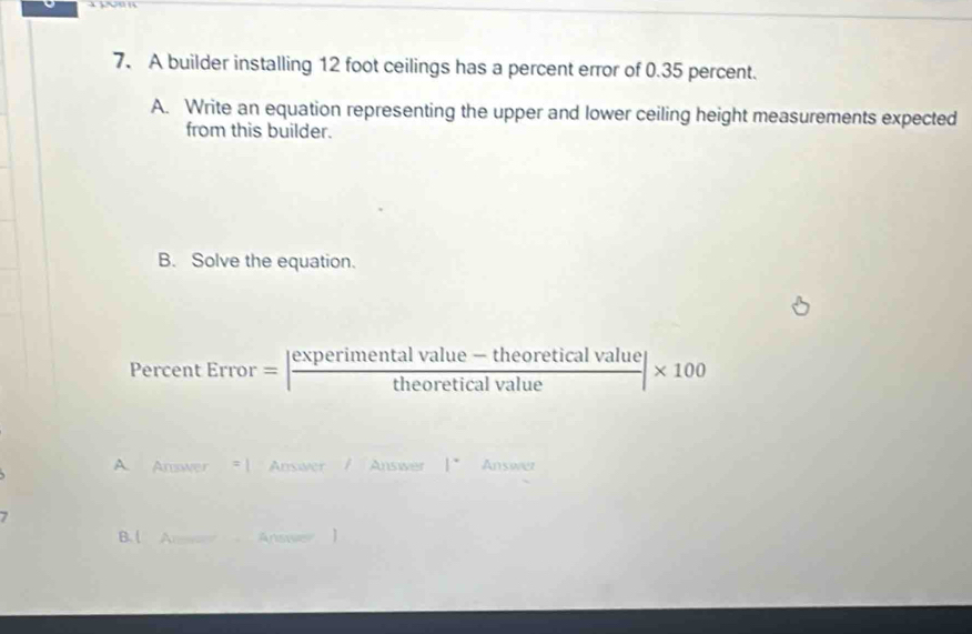 A builder installing 12 foot ceilings has a percent error of 0.35 percent. 
A. Write an equation representing the upper and lower ceiling height measurements expected 
from this builder. 
B. Solve the equation. 
Percent Error=| (experimentalvalue-theoreticalvalue)/theoreticalvalue |* 100
A. Answer Answer Answer 1° Answer 
B. l A= 4∩ □