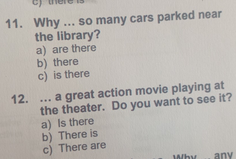 there
11. Why ... so many cars parked near
the library?
a are there
b) there
c) is there
12. .. a great action movie playing at
the theater. Do you want to see it?
a) Is there
b) There is
c) There are
any