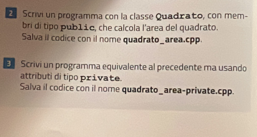 Scrivi un programma con la classe Quadrato, con mem- 
bri di tipo pub1ic, che calcola l’area del quadrato. 
Salva II codice con il nome quadrato_area. cpp. 
E Scrivi un programma equivalente al precedente ma usando 
attríbuti di tipo private. 
Salva il codice con il nome quadrato_area-private.cpp.