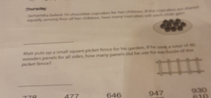 Thursday
Samantha baked 16 chocolate cupcakes for hi 90pion, # the supcakes an sarn
equally among four of her children, how many cupcakes will eack culd get
_
Matt puts up a small square picket fence for his garden. If he saes a sol of 40
wooden panels for all sides, how many panels did he use for eacisside of the
picket fence?
_
770 477 646 947 930 610