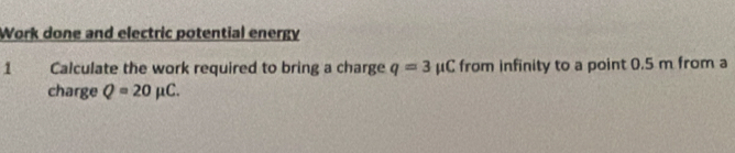 Work done and electric potential energy 
1 Calculate the work required to bring a charge q=3mu ( C from infinity to a point 0.5 m from a 
charge Q=20mu C.