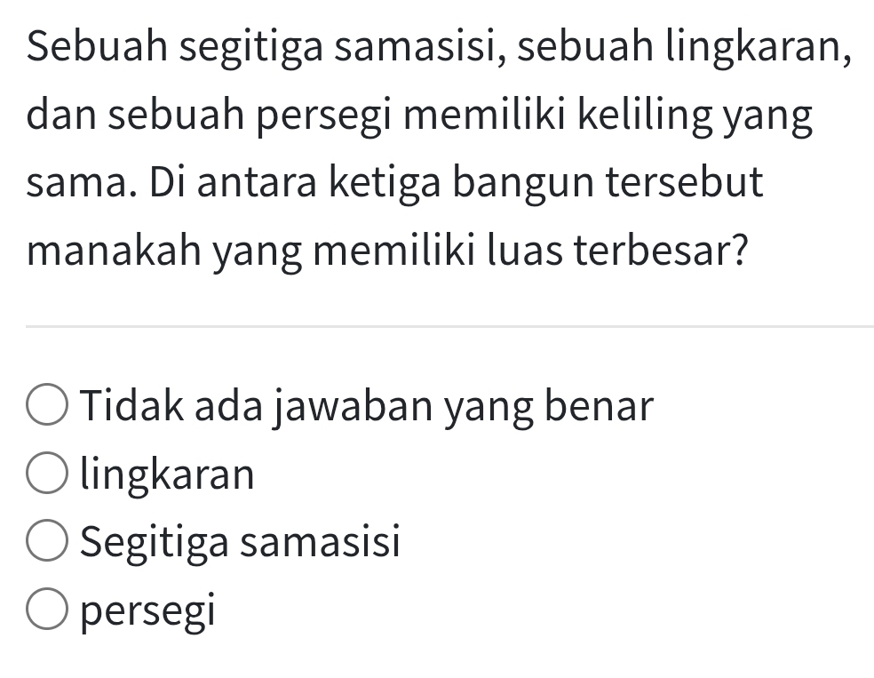 Sebuah segitiga samasisi, sebuah lingkaran,
dan sebuah persegi memiliki keliling yang
sama. Di antara ketiga bangun tersebut
manakah yang memiliki luas terbesar?
Tidak ada jawaban yang benar
lingkaran
Segitiga samasisi
persegi