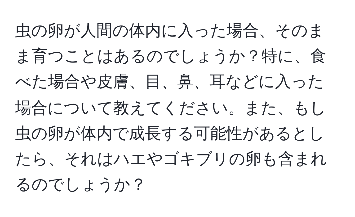 虫の卵が人間の体内に入った場合、そのまま育つことはあるのでしょうか？特に、食べた場合や皮膚、目、鼻、耳などに入った場合について教えてください。また、もし虫の卵が体内で成長する可能性があるとしたら、それはハエやゴキブリの卵も含まれるのでしょうか？