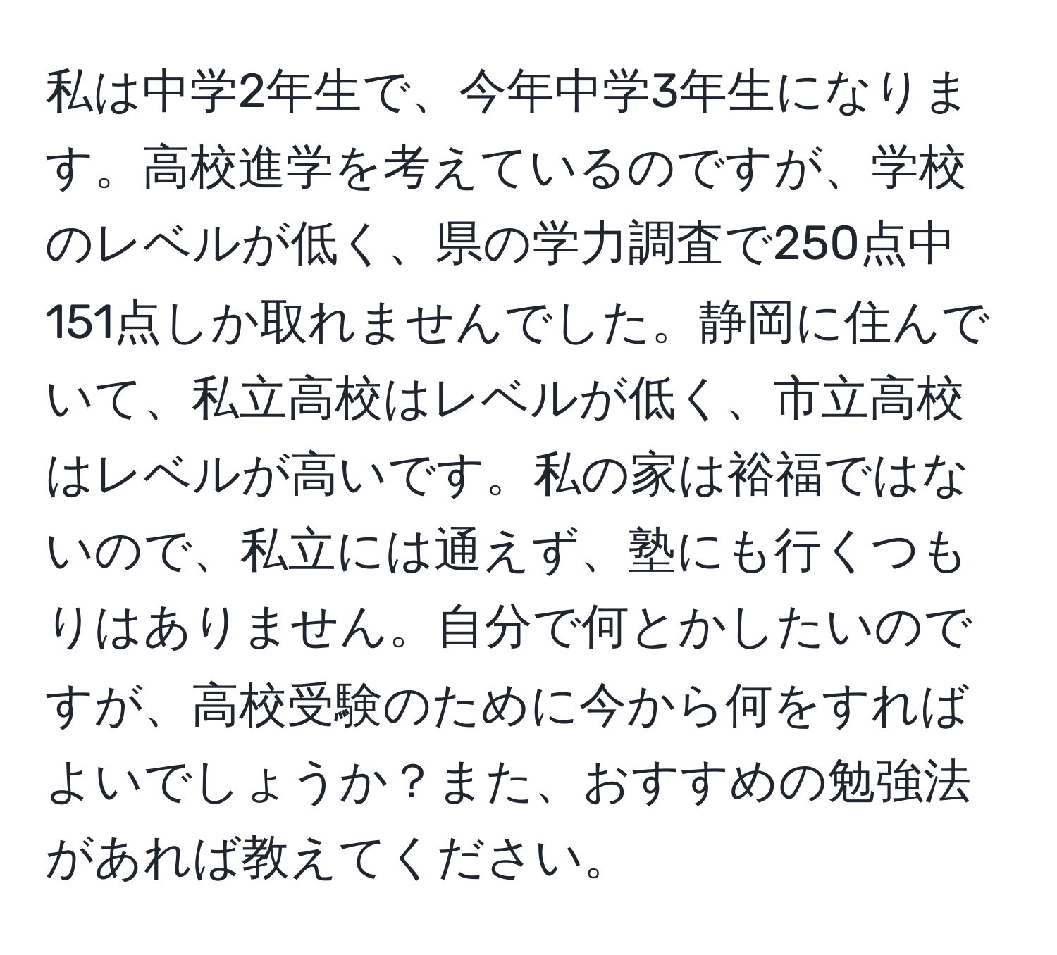 私は中学2年生で、今年中学3年生になります。高校進学を考えているのですが、学校のレベルが低く、県の学力調査で250点中151点しか取れませんでした。静岡に住んでいて、私立高校はレベルが低く、市立高校はレベルが高いです。私の家は裕福ではないので、私立には通えず、塾にも行くつもりはありません。自分で何とかしたいのですが、高校受験のために今から何をすればよいでしょうか？また、おすすめの勉強法があれば教えてください。