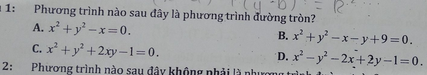 1 1: Phương trình nào sau đây là phương trình đường tròn?
A. x^2+y^2-x=0. B. x^2+y^2-x-y+9=0.
C. x^2+y^2+2xy-1=0.
D. x^2-y^2-2x+2y-1=0. 
2: Phương trình nào sau đây không nhải là nhượ