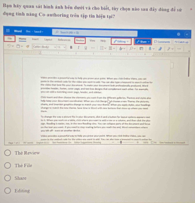 Bạn hãy quan sát hình ảnh bên dưới và cho biết, tùy chọn nào sau đây dùng để sử 
dụng tính năng Co-authoring trên tập tin hiện tại? 
Word Doc- Sawed= Seonsh (Ala + C)) 
File Home Insert Layout References Revieur Vien Help [diting ; Share ¤ Comments Catch up 
Callibri (Body) 11 B I U ) , , 
.., 
1 1 1 
Video provides a powerful way to help you prove your point. When you click Onfine Video, you can 
paste in the embed code for the video you want to add. You can also type a keyword to search online for 
the video that best fits your document. To make your document look professionally produced, Word 
provides header, footer, cover page, and text box designs that complement each other. For example, 
you can add a matching cover page, header, and sidebar. 
Click Insert and then choose the elements you want from the different galleries. Themes and styles also 
help keep your document coordinated. When you click Design"d choose a new Theme, the pictures, 
charts, and SmartArt graphics change to match your new theme. When you apply styles, your headings 
change to match the new theme. Save time in Word with new buttons that show up where you need 
them. 
To change the way a picture fits in your document, click it and a button for layout options appears next 
to it. When you work on a table, click where you want to add a row or a column, and then click the plus 
sign. Reading is easier, too, in the new Reading view. You can collapse parts of the document and focus 
on the text you want. If you need to stop reading before you reach the end, Word remembers where 
you left off - even on another device 
Video provides a powerful way to help you prove your point. When you click Online Video, you can 
naste in the embed code for the viden you want to add. You can also twoe a kevword to search online for 100
Page 1 of 2 797 words English (US.) Text Predictions: On Editor Suggestions Showing □ Fr Give Feestback to Micrsof 
Thė Review 
Thẻ File 
Share 
Editing