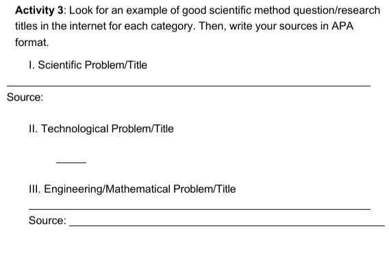 Activity 3: Look for an example of good scientific method question/research 
titles in the internet for each category. Then, write your sources in APA 
format. 
I. Scientific Problem/Title 
_ 
Source: 
II. Technological Problem/Title 
_ 
III. Engineering/Mathematical Problem/Title 
_ 
Source:_