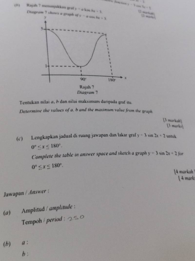 n-2
y-3 0 5x<2</tex>
(h) Rajah 7 mersunjukkan graf y=akcos hx+3
Dingram 7 shows a graph of
[2 markah] [2 morki]
Tentukan nilai α, b dan nilai maksimum daripada graf itu.
Determine the values of a, b and the maximum value from the graph
[3 markah]
[3 marks]
(c) Lengkapkan jadual di ruang jawapan dan lakar graf y=3sin 2x+2 untuk
0°≤ x≤ 180°.
Complete the table in answer space and sketch a graph y=3sin 2x+2 for
0°≤ x≤ 180°.
[4 markah 
 4 marks
Jawapan / Answer :
(a) Amplitud / amplitude :
Tempoh / period :
(b) a :
b :