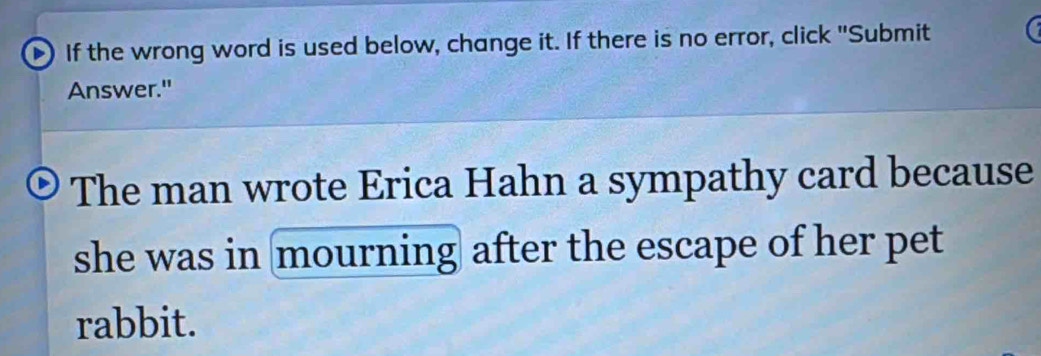 If the wrong word is used below, change it. If there is no error, click "Submit 
Answer." 
The man wrote Erica Hahn a sympathy card because 
she was in mourning after the escape of her pet 
rabbit.