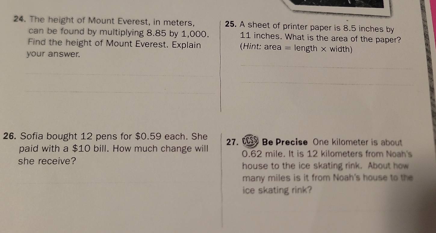 The height of Mount Everest, in meters, 25. A sheet of printer paper is 8.5 inches by 
can be found by multiplying 8.85 by 1,000. 11 inches. What is the area of the paper? 
Find the height of Mount Everest. Explain (Hint: area = length × width) 
your answer. 
_ 
_ 
_ 
_ 
_ 
_ 
26. Sofia bought 12 pens for $0.59 each. She 27. Be Precise One kilometer is about 
paid with a $10 bill. How much change will
0.62 mile. It is 12 kilometers from Noah's 
she receive? 
house to the ice skating rink. About how 
many miles is it from Noah's house to the 
ice skating rink?