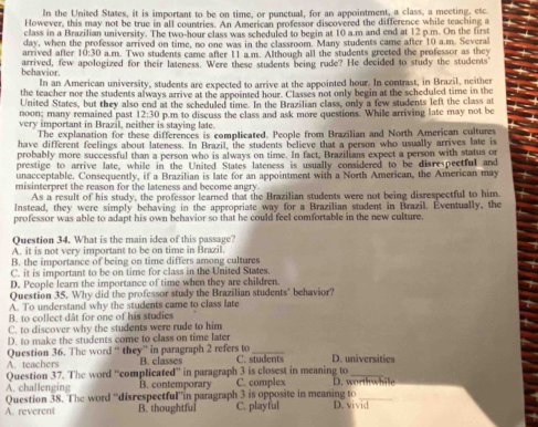 In the United States, it is important to be on time, or punctual, for an appointment, a class, a meeting, etc
However, this may not be true in all countries. An American professor discovered the difference while teaching a
class in a Brazilian university. The two-hour class was scheduled to begin at 10 a.m and end at 12 p.m. On the first
day, when the professor arrived on time, no one was in the classroom. Many students came after 10 a.m. Several
arrived after 10:30 a.m. Two students came after 11 a m. Although all the students greeted the professor as they
arrived, few apologized for their lateness. Were these students being rude? He decided to study the students
behavior.
In an American university, students are expected to arrive at the appointed hour. In contrast, in Brazil, neither
the teacher nor the students always arrive at the appointed hour. Classes not only begin at the scheduled time in the
noon; many remained past United States, but they also end at the scheduled time. In the Brazilian class, only a few students left the class at
12:30
very important in Brazil, neither is staying late. p.m to discuss the class and ask more questions. While arriving late may not be
The explanation for these differences is complicated. People from Brazilian and North American cultures
have different feelings about lateness. In Brazil, the students believe that a person who usually arrives late is
probably more successful than a person who is always on time. In fact, Brazilians expect a person with status or
prestige to arrive late, while in the United States lateness is usually considered to be disrespectful and
unacceptable. Consequently, if a Brazilian is late for an appointment with a North American, the American may
misinterpret the reason for the lateness and become angry
As a result of his study, the professor learned that the Brazilian students were not being disrespectful to him
Instead, they were simply behaving in the appropriate way for a Brazilian student in Brazil. Eventually, the
professor was able to adapt his own behavior so that he could feel comfortable in the new culture.
Question 34. What is the main idea of this passage?
A. it is not very important to be on time in Brazil.
B. the importance of being on time differs among cultures
C. it is important to be on time for class in the United States.
D. People learn the importance of time when they are children.
Question 35. Why did the professor study the Brazilian students' behavior?
A. To understand why the students came to class late
B. to collect dât for one of his studies
C. to discover why the students were rude to him
D. to make the students come to class on time later
Question 36. The word “ they” in paragraph 2 refers to_
A. teachers B. classes C. students D. universities
Question 37. The word “complicated” in paragraph 3 is closest in meaning to_
A. challenging B. contemporary C. complex D. worthwhile
Question 38. The word “disrespectful”in paragraph 3 is opposite in meaning to_
A. reverent B. thoughtful C. playful D. vivid