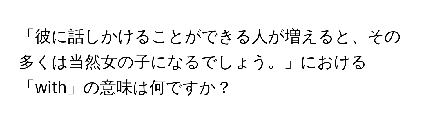 「彼に話しかけることができる人が増えると、その多くは当然女の子になるでしょう。」における「with」の意味は何ですか？