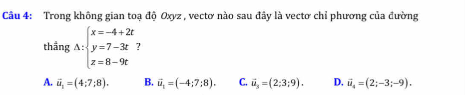 Trong không gian toạ độ Oxyz , vectơ nào sau đây là vectơ chỉ phương của đường
thẳng Delta :beginarrayl x=-4+2t y=7-3t z=8-9tendarray. 2
A. vector u_1=(4;7;8). B. vector u_1=(-4;7;8). C. vector u_3=(2;3;9). D. vector u_4=(2;-3;-9).