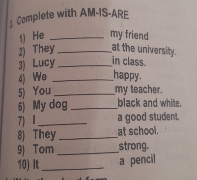 Complete with AM-IS-ARE 
1) He _my friend 
2) They _at the university. 
3) Lucy_ 
in class. 
4) We _happy. 
5) You _my teacher. 
6) My dog _black and white. 
7) 1_ a good student. 
8) They _at school. 
9) Tom _strong. 
10) It_ 
a pencil